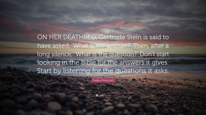 Frederick Buechner Quote: “ON HER DEATHBED, Gertrude Stein is said to have asked, ‘What is the answer?’ Then, after a long silence, ‘What is the question?’ Don’t start looking in the Bible for the answers it gives. Start by listening for the questions it asks.”