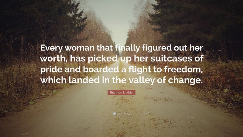 Shannon L. Alder Quote: “Every woman that finally figured out her worth, has picked up her suitcases of pride and boarded a flight to freedom, which landed in the valley of change.”