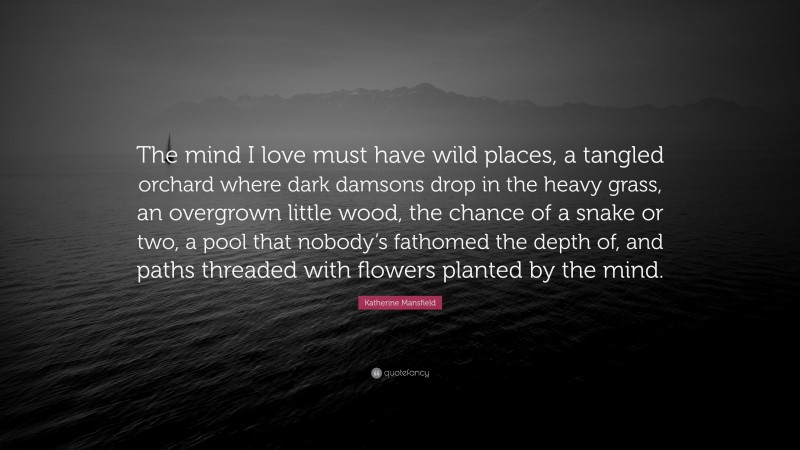 Katherine Mansfield Quote: “The mind I love must have wild places, a tangled orchard where dark damsons drop in the heavy grass, an overgrown little wood, the chance of a snake or two, a pool that nobody’s fathomed the depth of, and paths threaded with flowers planted by the mind.”