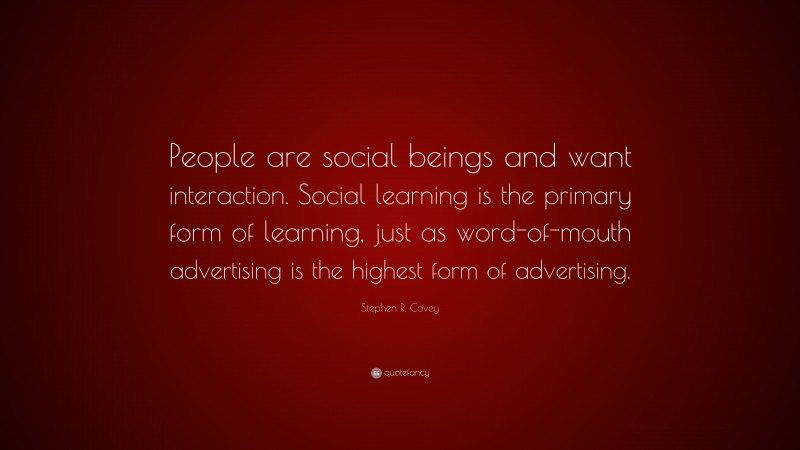 Stephen R. Covey Quote: “People are social beings and want interaction. Social learning is the primary form of learning, just as word-of-mouth advertising is the highest form of advertising.”