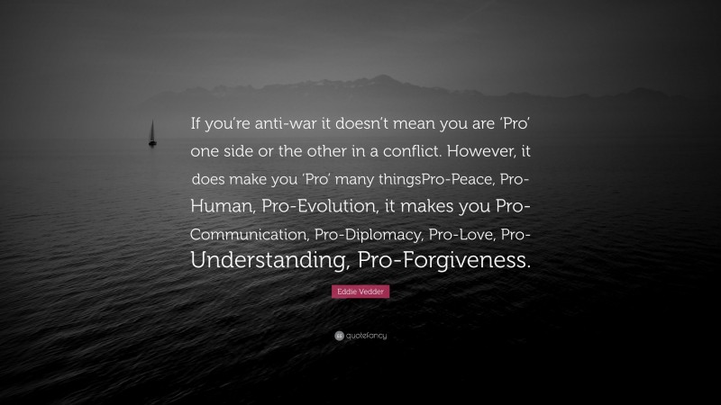 Eddie Vedder Quote: “If you’re anti-war it doesn’t mean you are ‘Pro’ one side or the other in a conflict. However, it does make you ‘Pro’ many thingsPro-Peace, Pro-Human, Pro-Evolution, it makes you Pro-Communication, Pro-Diplomacy, Pro-Love, Pro-Understanding, Pro-Forgiveness.”