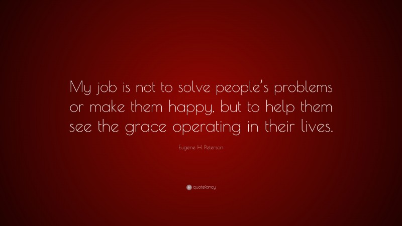 Eugene H. Peterson Quote: “My job is not to solve people’s problems or make them happy, but to help them see the grace operating in their lives.”