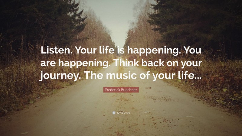 Frederick Buechner Quote: “Listen. Your life is happening. You are happening. Think back on your journey. The music of your life...”