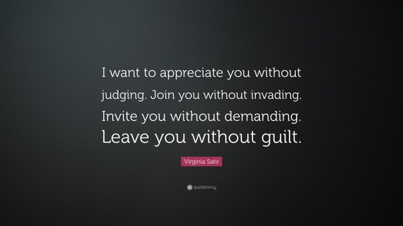 Virginia Satir Quote: “I want to appreciate you without judging. Join you without invading. Invite you without demanding. Leave you without guilt.”