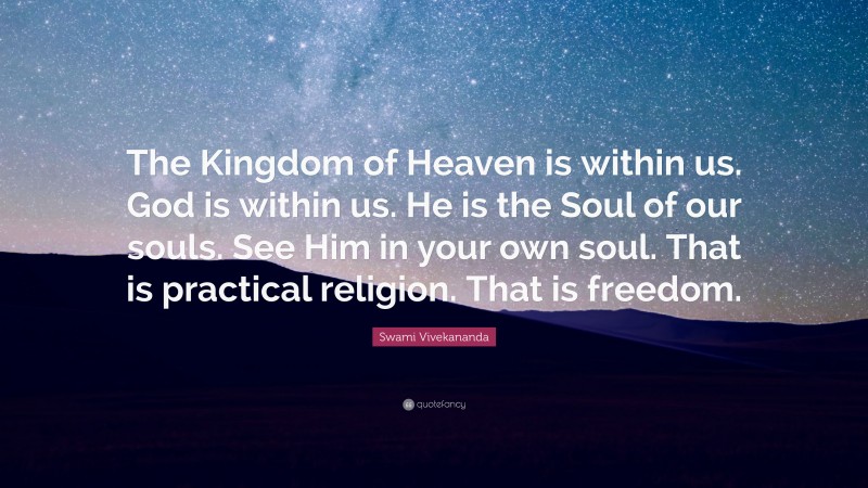 Swami Vivekananda Quote: “The Kingdom of Heaven is within us. God is within us. He is the Soul of our souls. See Him in your own soul. That is practical religion. That is freedom.”