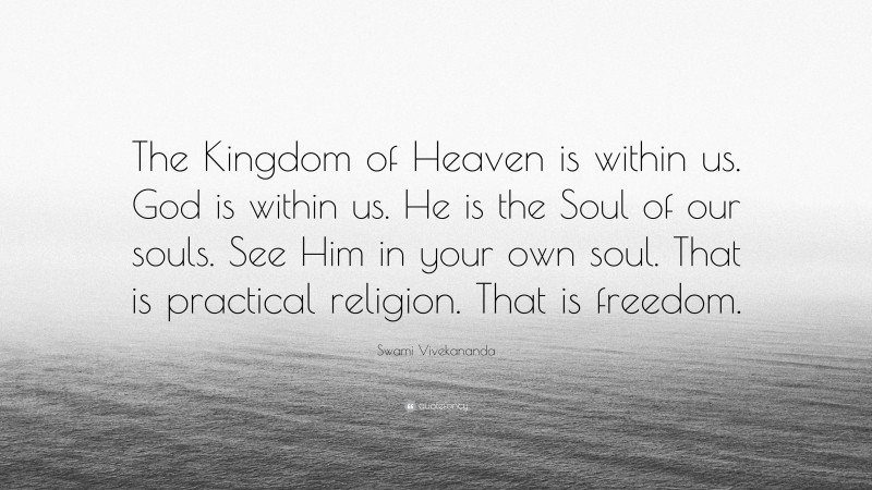 Swami Vivekananda Quote: “The Kingdom of Heaven is within us. God is within us. He is the Soul of our souls. See Him in your own soul. That is practical religion. That is freedom.”
