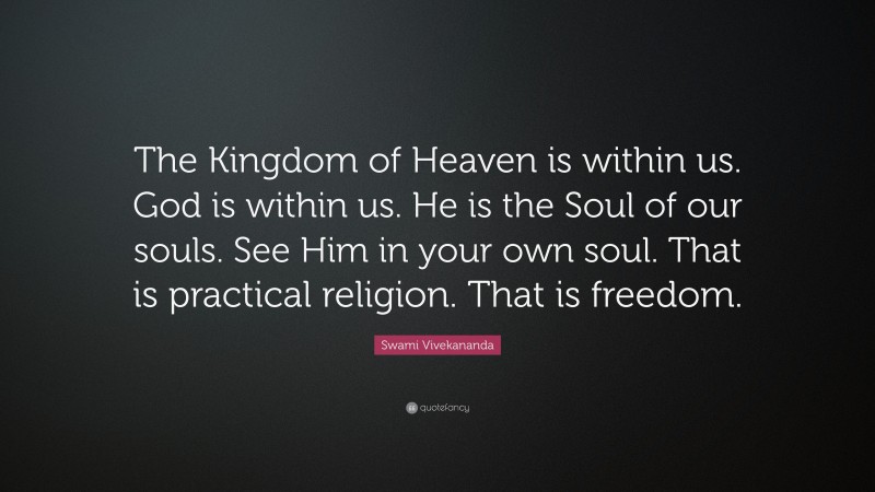 Swami Vivekananda Quote: “The Kingdom of Heaven is within us. God is within us. He is the Soul of our souls. See Him in your own soul. That is practical religion. That is freedom.”