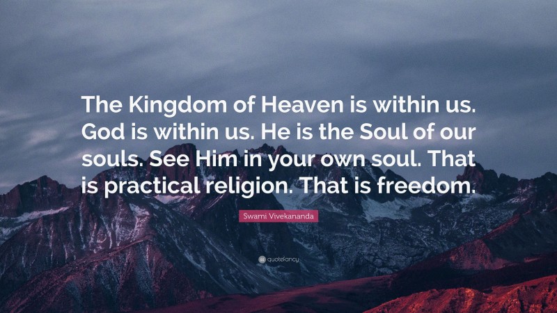 Swami Vivekananda Quote: “The Kingdom of Heaven is within us. God is within us. He is the Soul of our souls. See Him in your own soul. That is practical religion. That is freedom.”