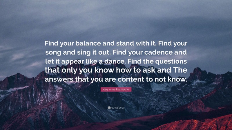 Mary Anne Radmacher Quote: “Find your balance and stand with it. Find your song and sing it out. Find your cadence and let it appear like a dance. Find the questions that only you know how to ask and The answers that you are content to not know.”