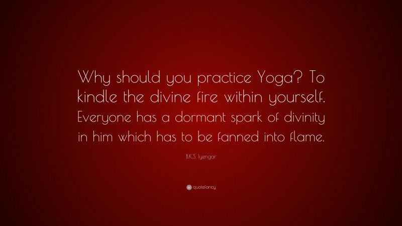 B.K.S. Iyengar Quote: “Why should you practice Yoga? To kindle the divine fire within yourself. Everyone has a dormant spark of divinity in him which has to be fanned into flame.”