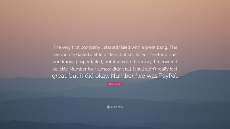 Max Levchin Quote: “The very first company I started failed with a great bang. The second one failed a little bit less, but still failed. The third one, you know, proper failed, but it was kind of okay. I recovered quickly. Number four almost didn’t fail. It still didn’t really feel great, but it did okay. Number five was PayPal.”