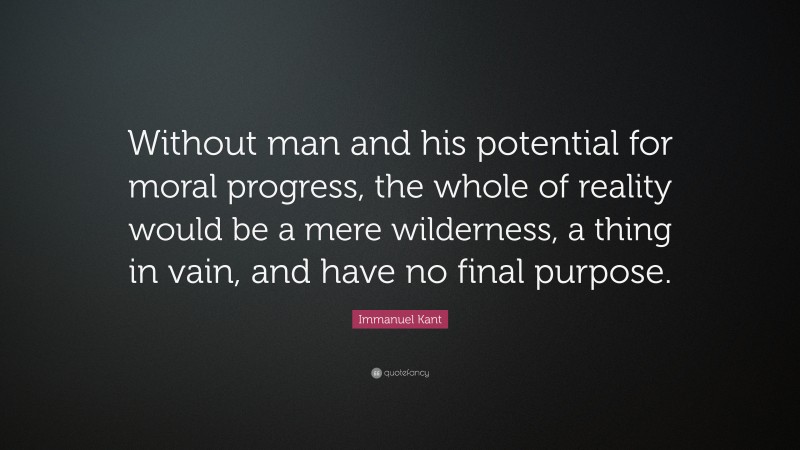 Immanuel Kant Quote: “Without man and his potential for moral progress, the whole of reality would be a mere wilderness, a thing in vain, and have no final purpose.”