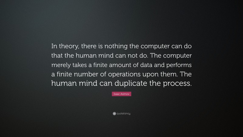 Isaac Asimov Quote: “In theory, there is nothing the computer can do that the human mind can not do. The computer merely takes a finite amount of data and performs a finite number of operations upon them. The human mind can duplicate the process.”