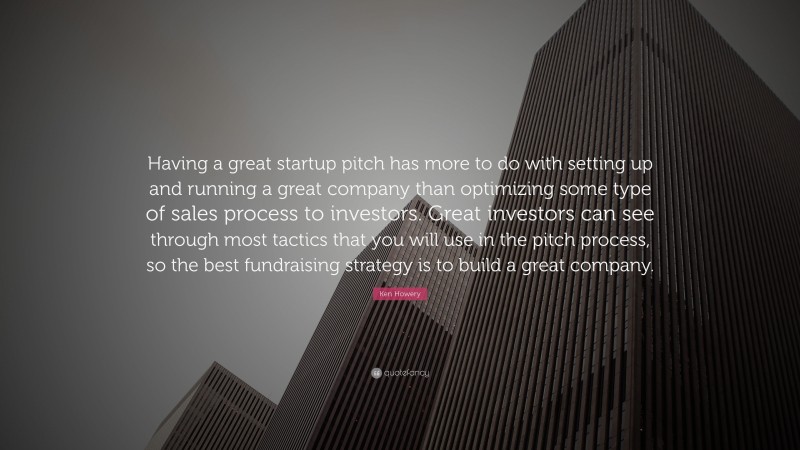 Ken Howery Quote: “Having a great startup pitch has more to do with setting up and running a great company than optimizing some type of sales process to investors. Great investors can see through most tactics that you will use in the pitch process, so the best fundraising strategy is to build a great company.”