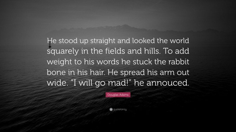 Douglas Adams Quote: “He stood up straight and looked the world squarely in the fields and hills. To add weight to his words he stuck the rabbit bone in his hair. He spread his arm out wide. “I will go mad!” he annouced.”