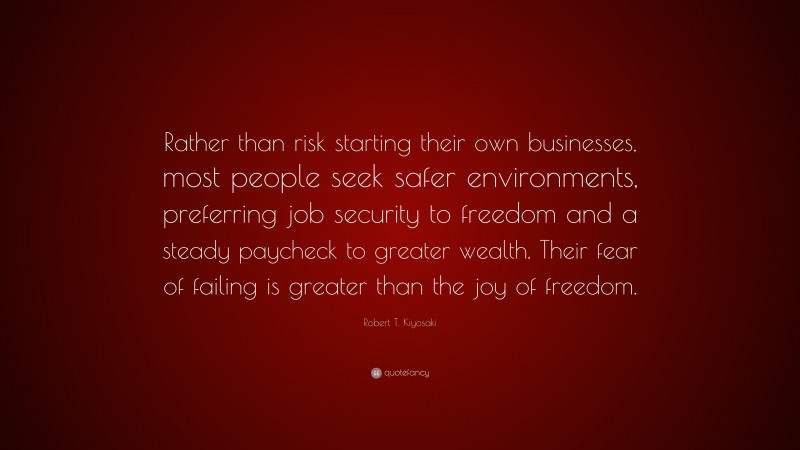 Robert T. Kiyosaki Quote: “Rather than risk starting their own businesses, most people seek safer environments, preferring job security to freedom and a steady paycheck to greater wealth. Their fear of failing is greater than the joy of freedom.”