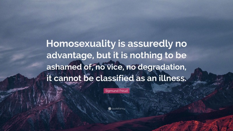 Sigmund Freud Quote: “Homosexuality is assuredly no advantage, but it is nothing to be ashamed of, no vice, no degradation, it cannot be classified as an illness.”