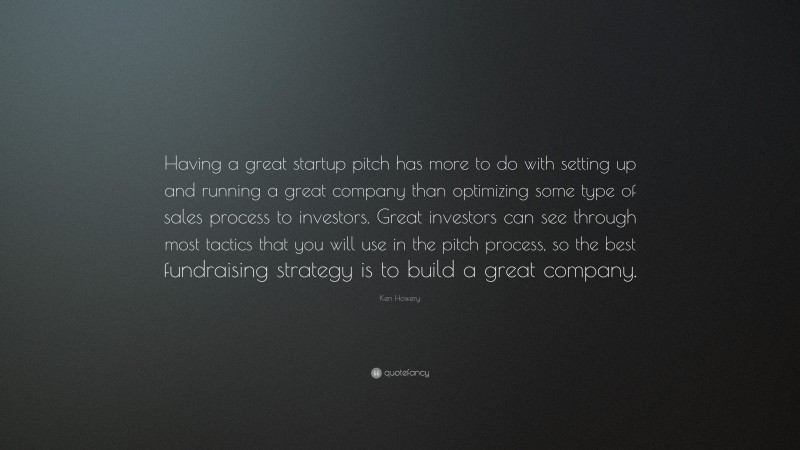 Ken Howery Quote: “Having a great startup pitch has more to do with setting up and running a great company than optimizing some type of sales process to investors. Great investors can see through most tactics that you will use in the pitch process, so the best fundraising strategy is to build a great company.”