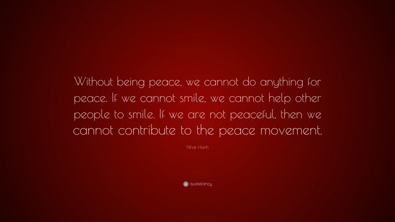 Nhat Hanh Quote: “Without being peace, we cannot do anything for peace. If we cannot smile, we cannot help other people to smile. If we are not peaceful, then we cannot contribute to the peace movement.”