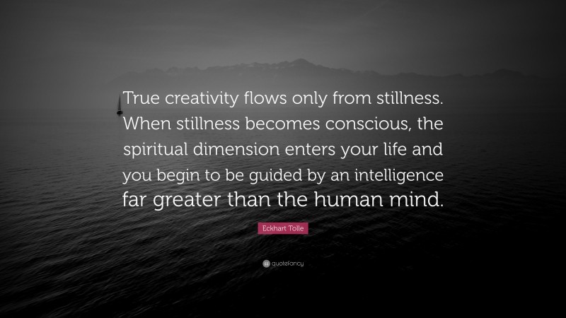 Eckhart Tolle Quote: “True creativity flows only from stillness. When stillness becomes conscious, the spiritual dimension enters your life and you begin to be guided by an intelligence far greater than the human mind.”