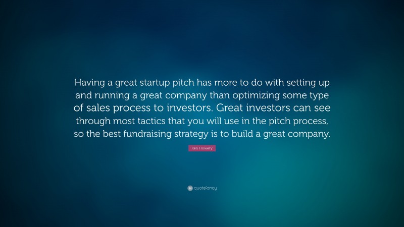 Ken Howery Quote: “Having a great startup pitch has more to do with setting up and running a great company than optimizing some type of sales process to investors. Great investors can see through most tactics that you will use in the pitch process, so the best fundraising strategy is to build a great company.”