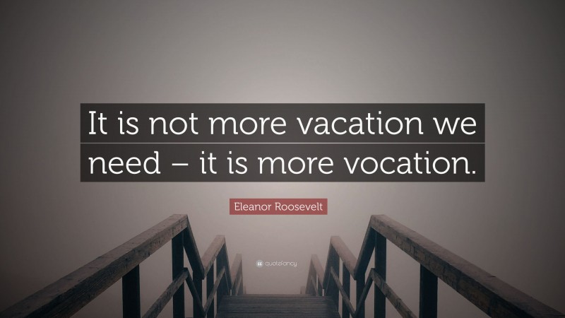 Eleanor Roosevelt Quote: “It is not more vacation we need – it is more vocation.”