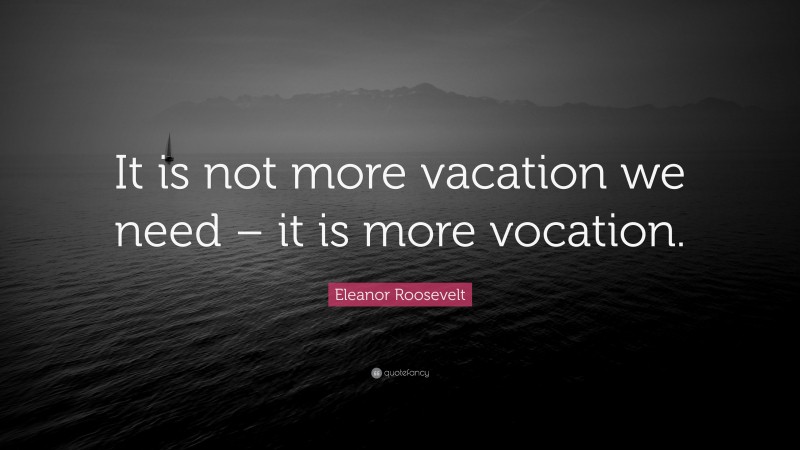 Eleanor Roosevelt Quote: “It is not more vacation we need – it is more vocation.”
