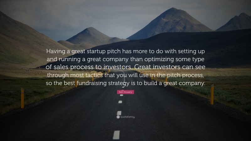 Ken Howery Quote: “Having a great startup pitch has more to do with setting up and running a great company than optimizing some type of sales process to investors. Great investors can see through most tactics that you will use in the pitch process, so the best fundraising strategy is to build a great company.”