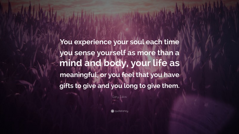 Gary Zukav Quote: “You experience your soul each time you sense yourself as more than a mind and body, your life as meaningful, or you feel that you have gifts to give and you long to give them.”