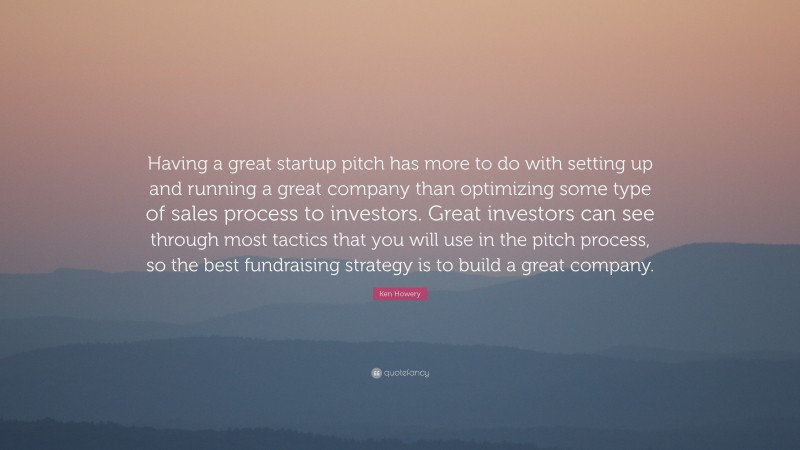 Ken Howery Quote: “Having a great startup pitch has more to do with setting up and running a great company than optimizing some type of sales process to investors. Great investors can see through most tactics that you will use in the pitch process, so the best fundraising strategy is to build a great company.”