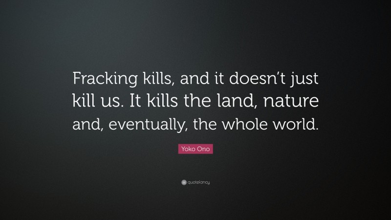 Yoko Ono Quote: “Fracking kills, and it doesn’t just kill us. It kills the land, nature and, eventually, the whole world.”