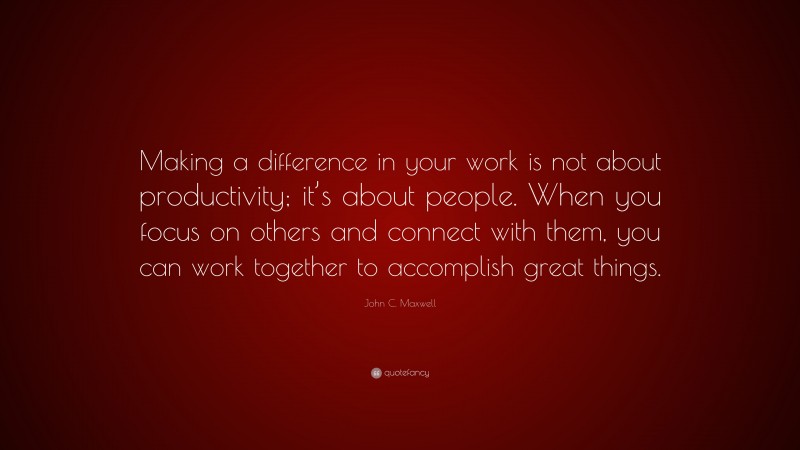 John C. Maxwell Quote: “Making a difference in your work is not about productivity; it’s about people. When you focus on others and connect with them, you can work together to accomplish great things.”