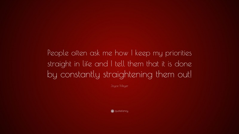 Joyce Meyer Quote: “People often ask me how I keep my priorities straight in life and I tell them that it is done by constantly straightening them out!”