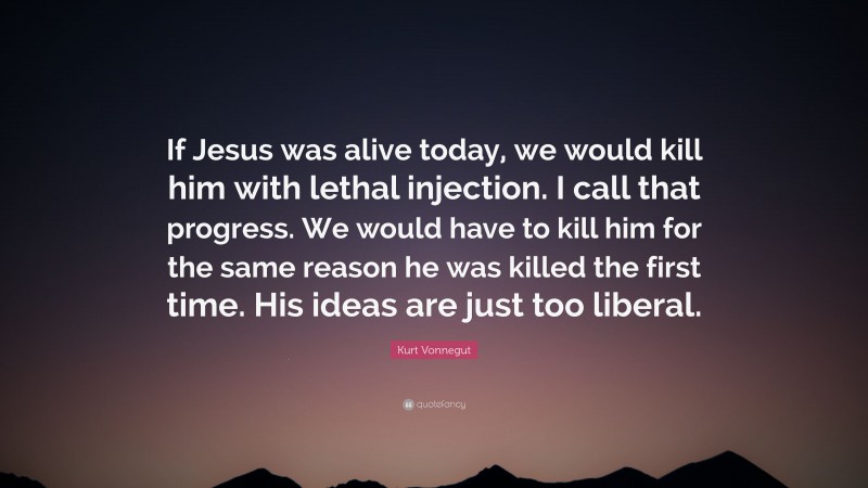 Kurt Vonnegut Quote: “If Jesus was alive today, we would kill him with lethal injection. I call that progress. We would have to kill him for the same reason he was killed the first time. His ideas are just too liberal.”