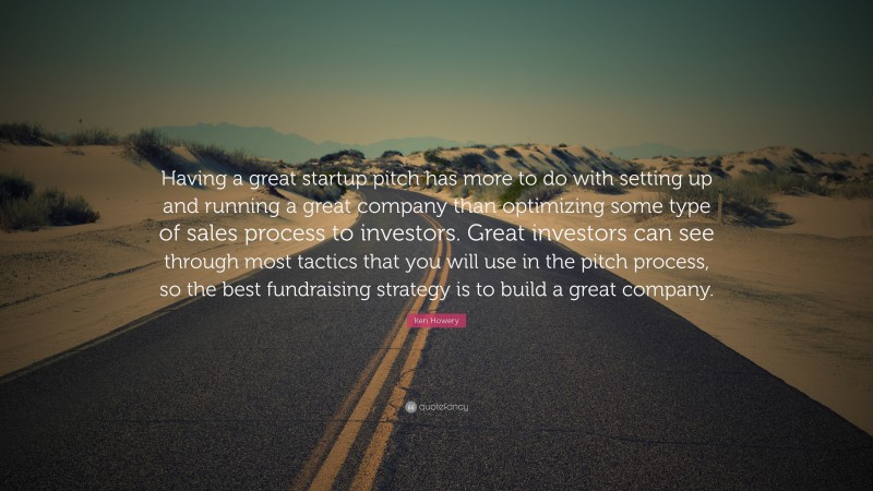 Ken Howery Quote: “Having a great startup pitch has more to do with setting up and running a great company than optimizing some type of sales process to investors. Great investors can see through most tactics that you will use in the pitch process, so the best fundraising strategy is to build a great company.”