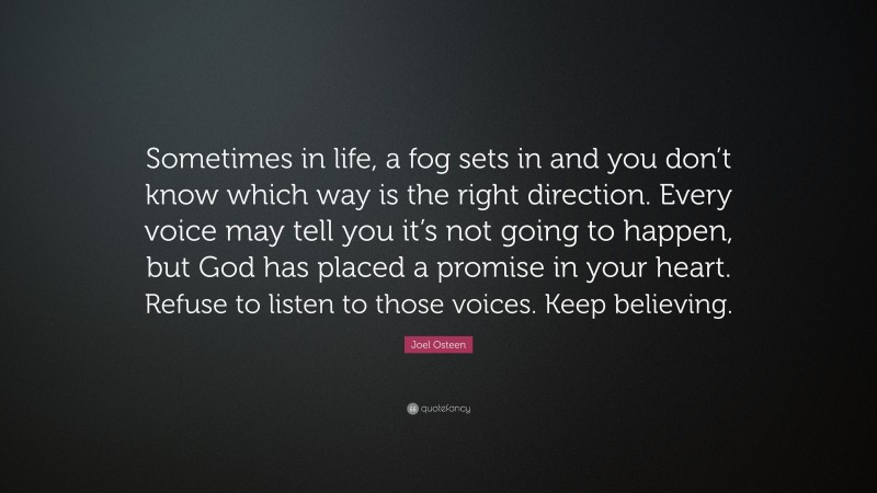 Joel Osteen Quote: “Sometimes in life, a fog sets in and you don’t know which way is the right direction. Every voice may tell you it’s not going to happen, but God has placed a promise in your heart. Refuse to listen to those voices. Keep believing.”