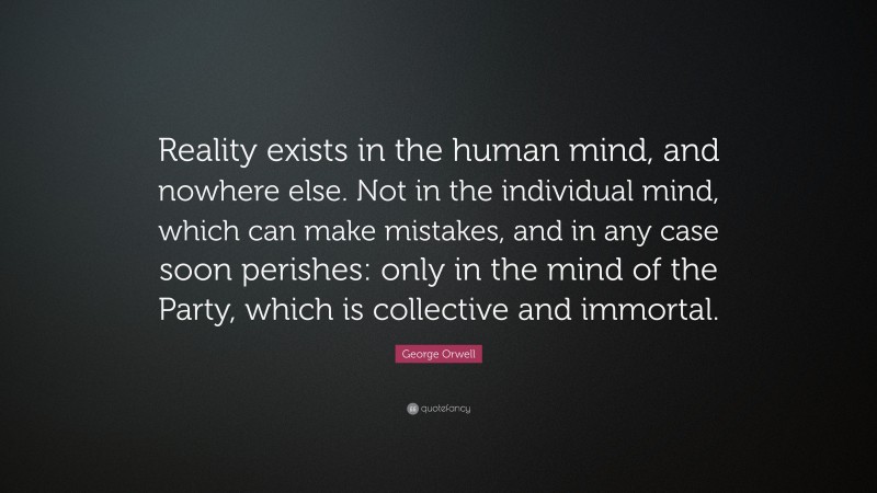 George Orwell Quote: “Reality exists in the human mind, and nowhere else. Not in the individual mind, which can make mistakes, and in any case soon perishes: only in the mind of the Party, which is collective and immortal.”