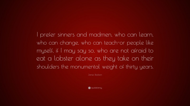 James Baldwin Quote: “I prefer sinners and madmen, who can learn, who can change, who can teach-or people like myself, if I may say so, who are not afraid to eat a lobster alone as they take on their shoulders the monumental weight of thirty years.”