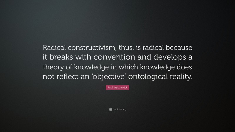 Paul Watzlawick Quote: “Radical constructivism, thus, is radical because it breaks with convention and develops a theory of knowledge in which knowledge does not reflect an ‘objective’ ontological reality.”