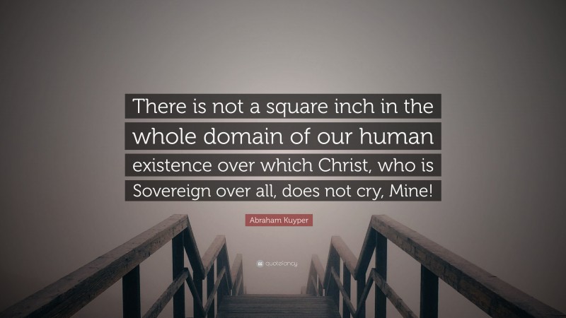 Abraham Kuyper Quote: “There is not a square inch in the whole domain of our human existence over which Christ, who is Sovereign over all, does not cry, Mine!”