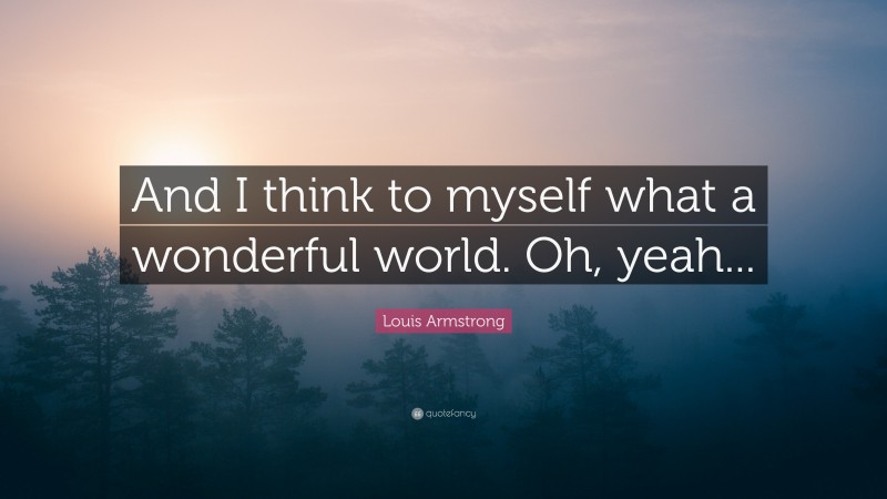 Louis Armstrong Quote: “And I think to myself what a wonderful world. Oh, yeah...”