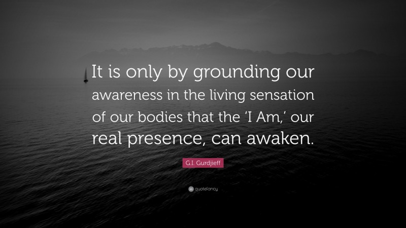 G.I. Gurdjieff Quote: “It is only by grounding our awareness in the living sensation of our bodies that the ‘I Am,’ our real presence, can awaken.”