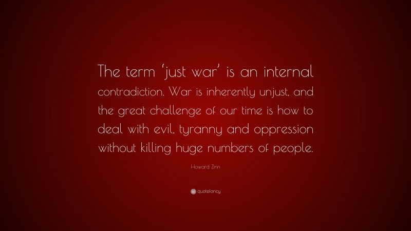Howard Zinn Quote: “The term ‘just war’ is an internal contradiction. War is inherently unjust, and the great challenge of our time is how to deal with evil, tyranny and oppression without killing huge numbers of people.”
