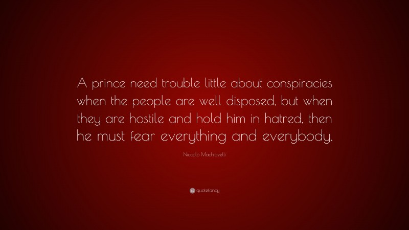 Niccolò Machiavelli Quote: “A prince need trouble little about conspiracies when the people are well disposed, but when they are hostile and hold him in hatred, then he must fear everything and everybody.”