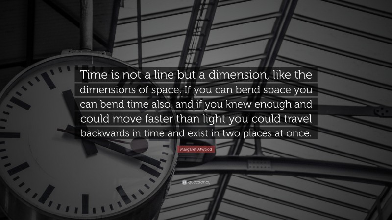 Margaret Atwood Quote: “Time is not a line but a dimension, like the dimensions of space. If you can bend space you can bend time also, and if you knew enough and could move faster than light you could travel backwards in time and exist in two places at once.”