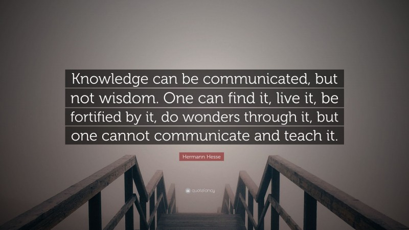 Hermann Hesse Quote: “Knowledge can be communicated, but not wisdom. One can find it, live it, be fortified by it, do wonders through it, but one cannot communicate and teach it.”