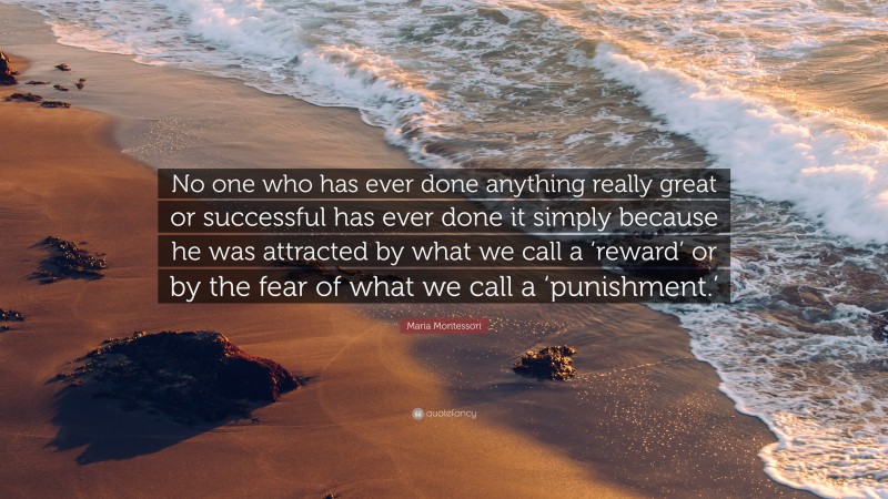 Maria Montessori Quote: “No one who has ever done anything really great or successful has ever done it simply because he was attracted by what we call a ‘reward’ or by the fear of what we call a ‘punishment.’”