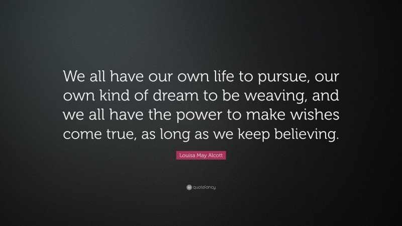 Louisa May Alcott Quote: “We all have our own life to pursue, our own kind of dream to be weaving, and we all have the power to make wishes come true, as long as we keep believing.”