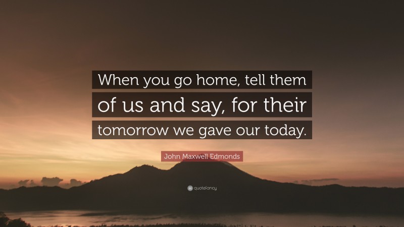 John Maxwell Edmonds Quote: “When you go home, tell them of us and say, for their tomorrow we gave our today.”