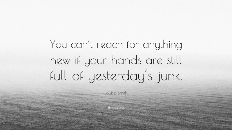 Louise Smith Quote: “You can’t reach for anything new if your hands are still full of yesterday’s junk.”
